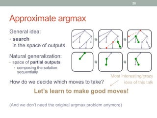 Approximate argmax
General idea:
•  search
in the space of outputs
Natural generalization:
•  space of partial outputs
•  composing the solution
sequentially
Let’s learn to make good moves!
How do we decide which moves to take?
Most interesting/crazy
idea of this talk
(And we don’t need the original argmax problem anymore)
28
 