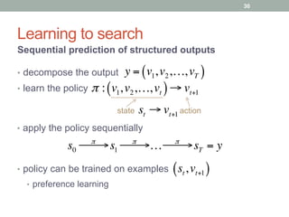 Learning to search
Sequential prediction of structured outputs
y = v1,v2,…,vT( )•  decompose the output
π : v1,v2,…,vt( )→ vt+1•  learn the policy
state action
s0
π
! →! s1
π
! →! … π
! →! sT = y
•  apply the policy sequentially
st → vt+1
•  policy can be trained on examples st,vt+1( )
•  preference learning
30
 