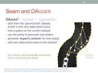 Searn and DAGGER
DAGGER = “dataset” + “aggregation”
•  start from the ‘ground truth’ dataset,
enrich it with new state-action pairs
•  train a policy on the current dataset
•  use the policy to generate new states
•  generate ‘expert’s actions’ for new states
•  add new state-action pairs to the dataset
expert’s
actions
As in Searn, we’ll eventually be training
on our own-produced states
33
[2] Stephane Ross, Geoffrey Gordon, Drew Bagnell. A reduction of imitation learning and
structured prediction to no-regret online learning. Journal of Machine Learning Research, 2011.
[2]
 