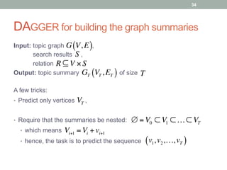 DAGGER for building the graph summaries
Input: topic graph ,
search results ,
relation
Output: topic summary of size
G V, E( )
R ⊆ V × S
S
GT VT , ET( ) T
A few tricks:
•  Predict only vertices ,VT
•  Require that the summaries be nested:
•  which means
•  hence, the task is to predict the sequence
∅ =V0 ⊂ V1 ⊂…⊂ VT
Vi+1 =Vi + vi+1
v1,v2,…,vT( )
34
 