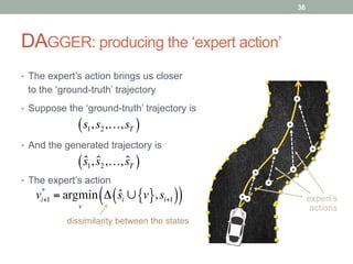 DAGGER: producing the ‘expert action’
•  The expert’s action brings us closer
to the ‘ground-truth’ trajectory
expert’s
actions
•  Suppose the ‘ground-truth’ trajectory is
36
s1,s2,…,sT( )
•  And the generated trajectory is
ˆs1, ˆs2,…, ˆsT( )
•  The expert’s action
vi+1
*
= argmin
v
Δ ˆsi ∪ v{ },si+1( )( )
dissimilarity between the states
 
