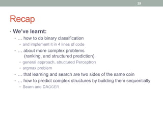 Recap
•  We’ve learnt:
•  … how to do binary classification
•  and implement it in 4 lines of code
•  … about more complex problems
(ranking, and structured prediction)
•  general approach, structured Perceptron
•  argmax problem
•  … that learning and search are two sides of the same coin
•  … how to predict complex structures by building them sequentially
•  Searn and DAGGER
39
 