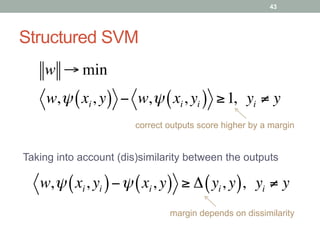 Structured SVM
correct outputs score higher by a margin
w → min
w,ψ xi, y( ) − w,ψ xi, yi( ) ≥1,  yi ≠ y
w,ψ xi, yi( )−ψ xi, y( ) ≥ Δ yi, y( ),  yi ≠ y
margin depends on dissimilarity
Taking into account (dis)similarity between the outputs
43
 