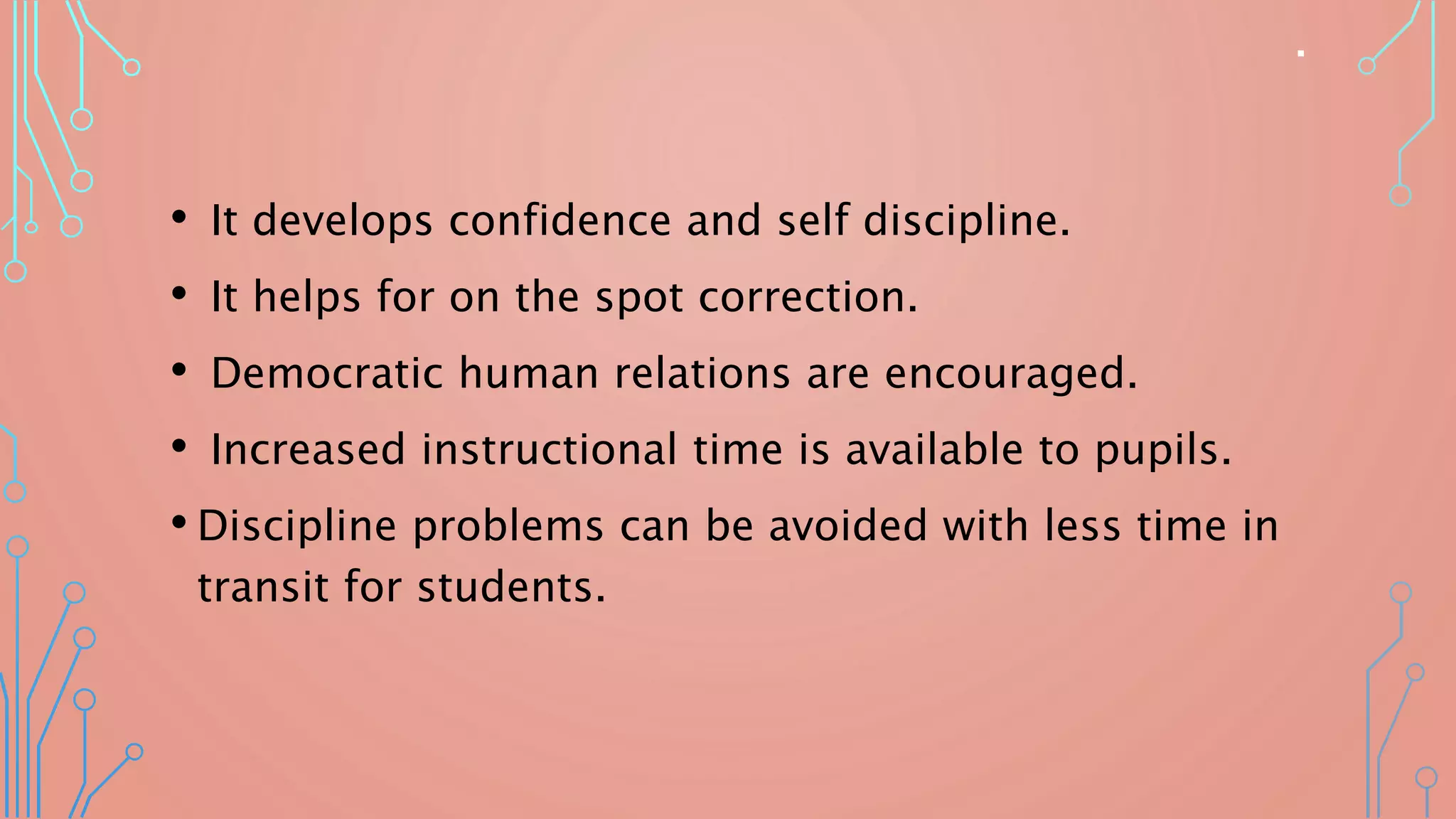 .
• It develops confidence and self discipline.
• It helps for on the spot correction.
• Democratic human relations are encouraged.
• Increased instructional time is available to pupils.
• Discipline problems can be avoided with less time in
transit for students.
 