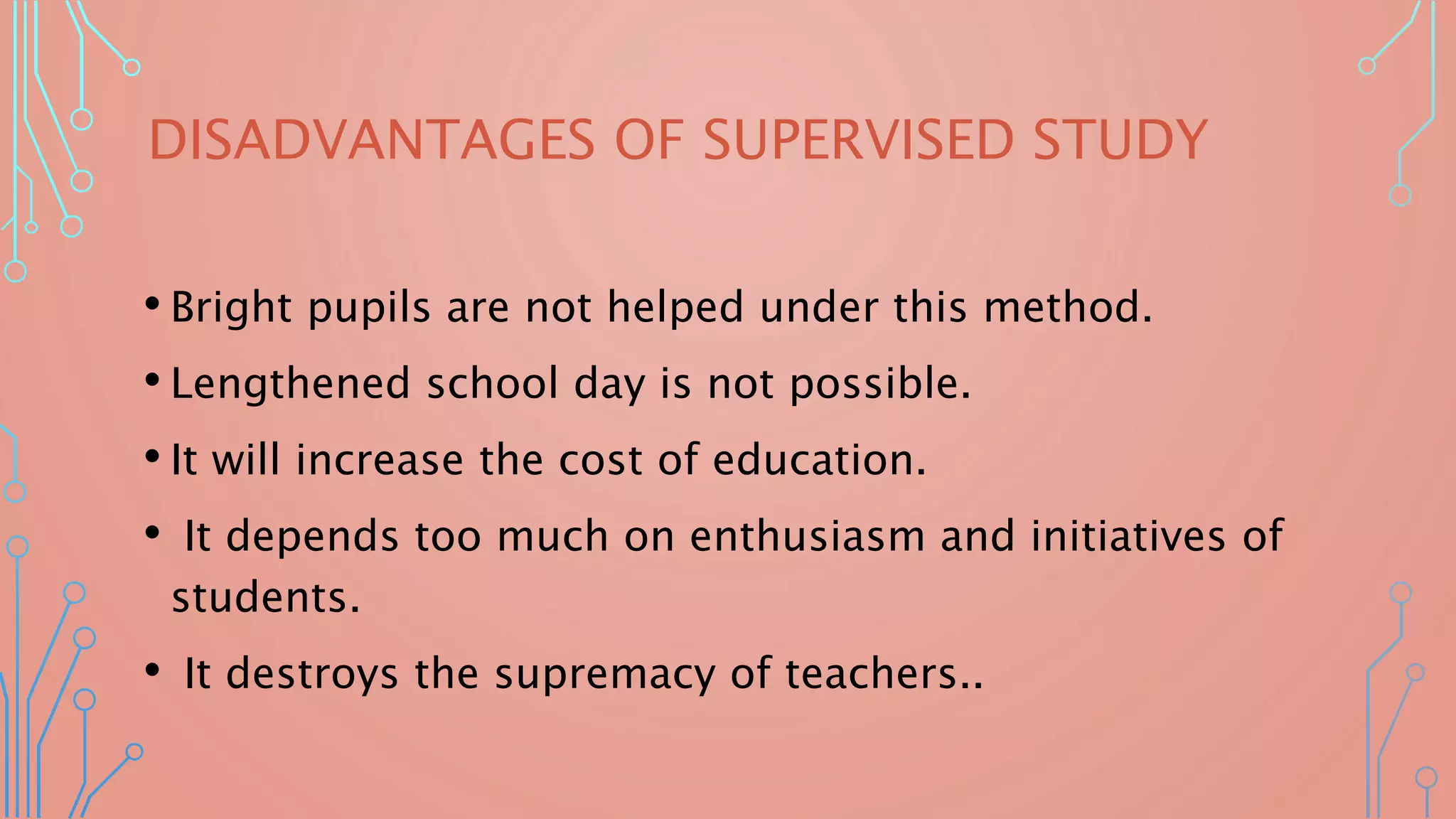 DISADVANTAGES OF SUPERVISED STUDY
• Bright pupils are not helped under this method.
• Lengthened school day is not possible.
• It will increase the cost of education.
• It depends too much on enthusiasm and initiatives of
students.
• It destroys the supremacy of teachers..
 