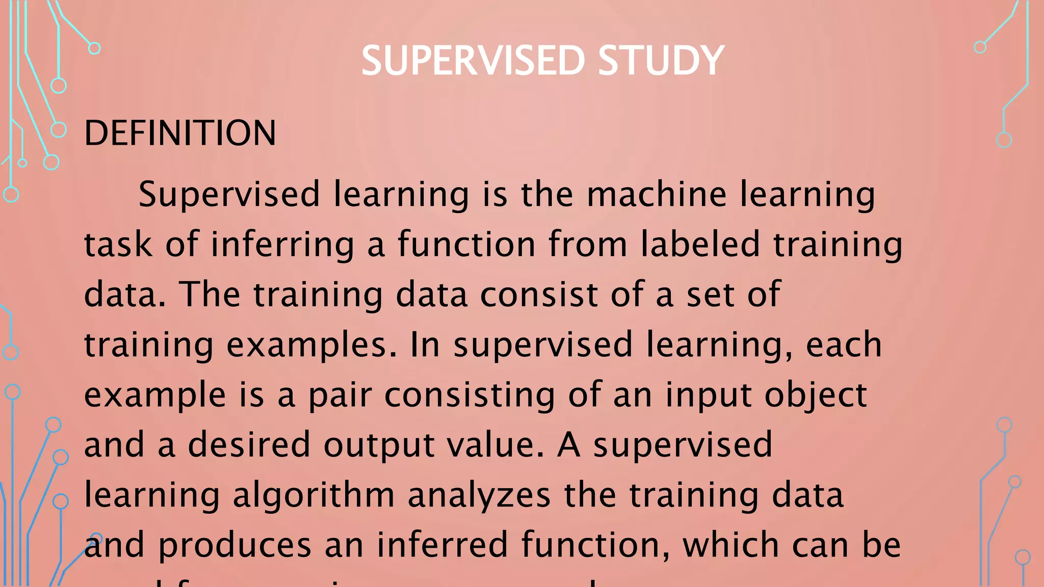 SUPERVISED STUDY
DEFINITION
Supervised learning is the machine learning
task of inferring a function from labeled training
data. The training data consist of a set of
training examples. In supervised learning, each
example is a pair consisting of an input object
and a desired output value. A supervised
learning algorithm analyzes the training data
and produces an inferred function, which can be
 