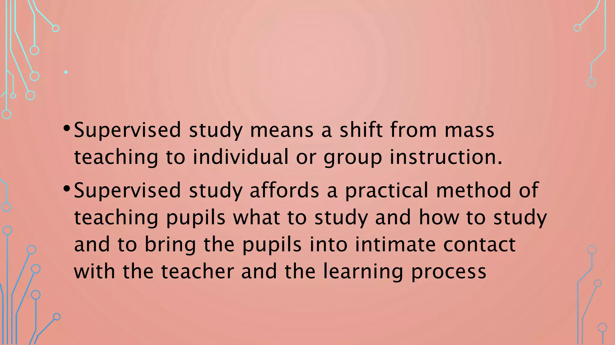 .
•Supervised study means a shift from mass
teaching to individual or group instruction.
•Supervised study affords a practical method of
teaching pupils what to study and how to study
and to bring the pupils into intimate contact
with the teacher and the learning process
 