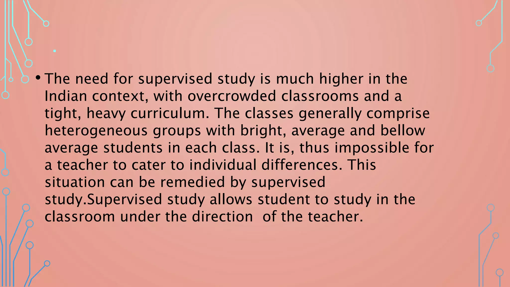 .
• The need for supervised study is much higher in the
Indian context, with overcrowded classrooms and a
tight, heavy curriculum. The classes generally comprise
heterogeneous groups with bright, average and bellow
average students in each class. It is, thus impossible for
a teacher to cater to individual differences. This
situation can be remedied by supervised
study.Supervised study allows student to study in the
classroom under the direction of the teacher.
 