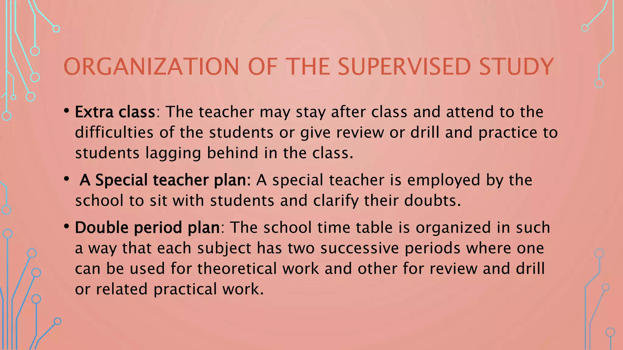 ORGANIZATION OF THE SUPERVISED STUDY
• Extra class: The teacher may stay after class and attend to the
difficulties of the students or give review or drill and practice to
students lagging behind in the class.
• A Special teacher plan: A special teacher is employed by the
school to sit with students and clarify their doubts.
• Double period plan: The school time table is organized in such
a way that each subject has two successive periods where one
can be used for theoretical work and other for review and drill
or related practical work.
 