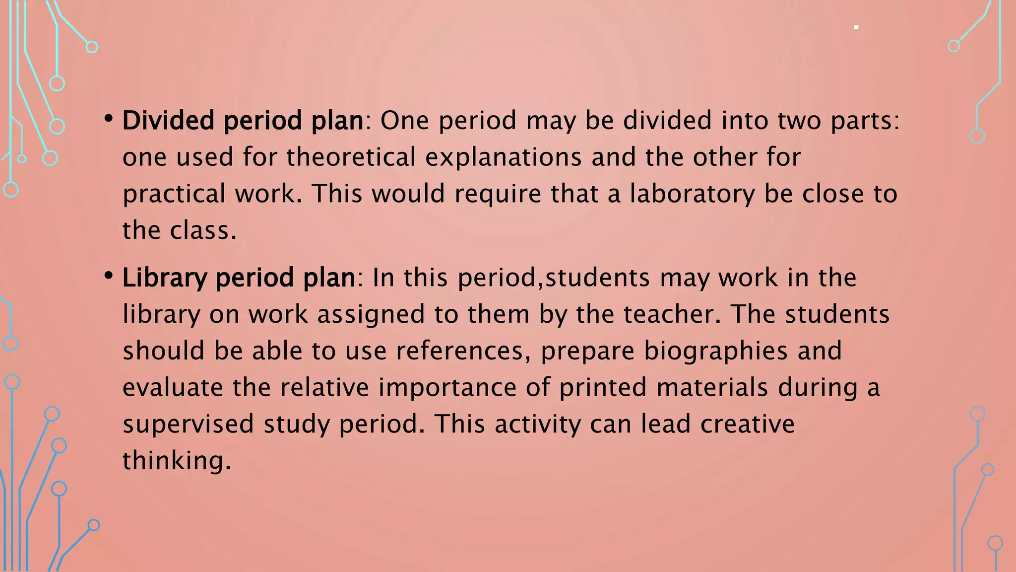 .
• Divided period plan: One period may be divided into two parts:
one used for theoretical explanations and the other for
practical work. This would require that a laboratory be close to
the class.
• Library period plan: In this period,students may work in the
library on work assigned to them by the teacher. The students
should be able to use references, prepare biographies and
evaluate the relative importance of printed materials during a
supervised study period. This activity can lead creative
thinking.
 