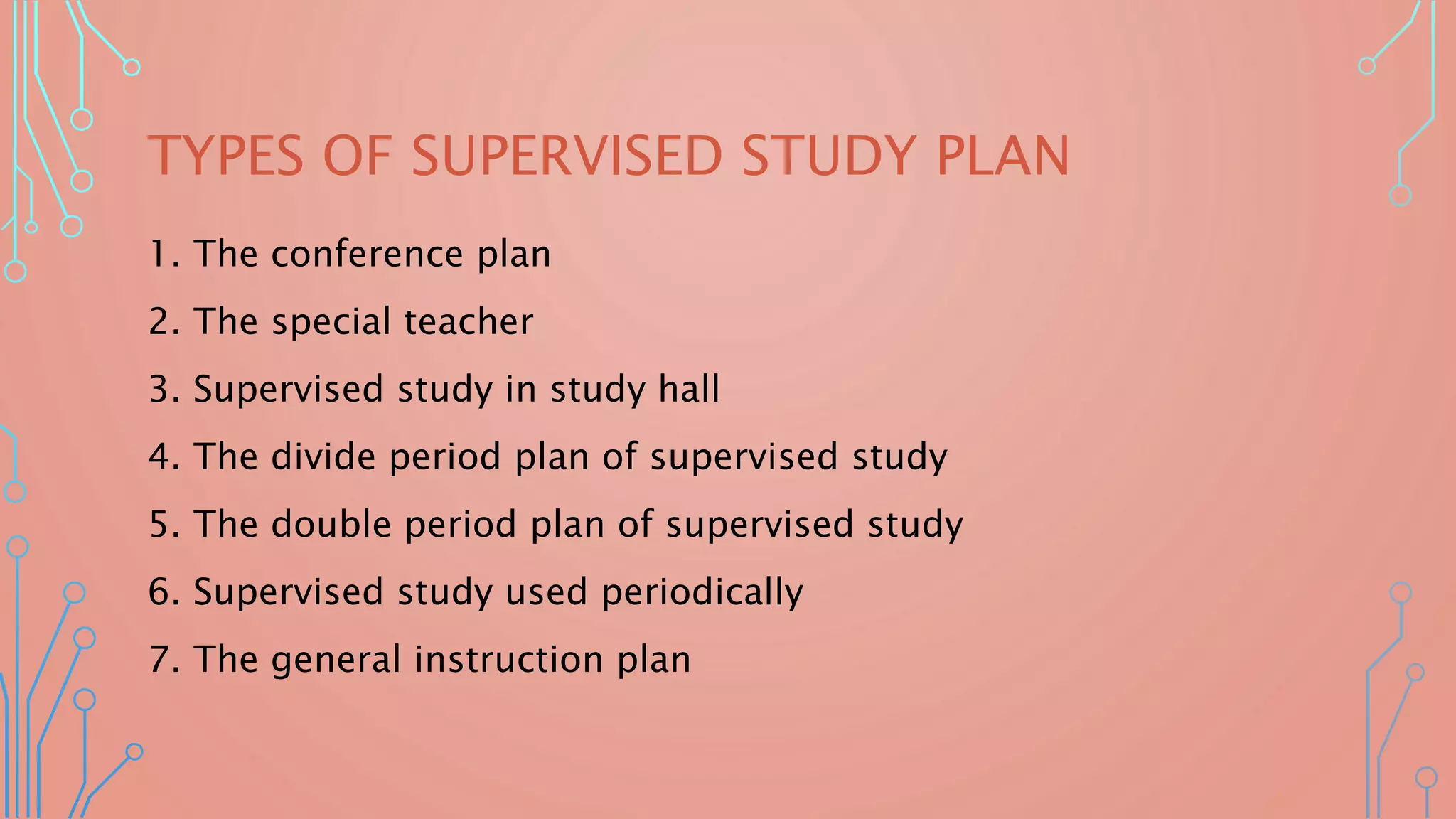 TYPES OF SUPERVISED STUDY PLAN
1. The conference plan
2. The special teacher
3. Supervised study in study hall
4. The divide period plan of supervised study
5. The double period plan of supervised study
6. Supervised study used periodically
7. The general instruction plan
 