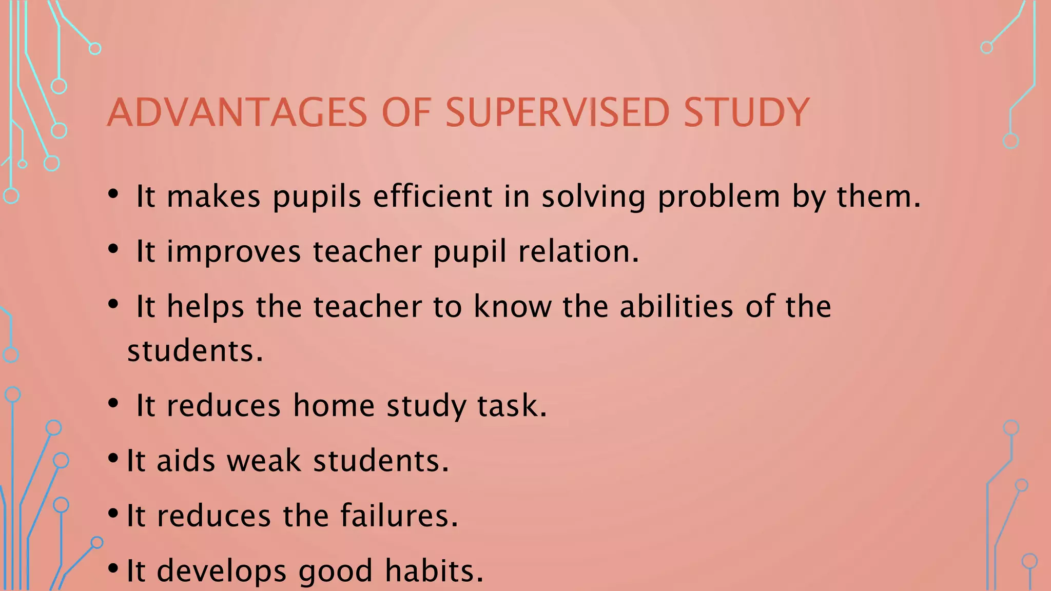 ADVANTAGES OF SUPERVISED STUDY
• It makes pupils efficient in solving problem by them.
• It improves teacher pupil relation.
• It helps the teacher to know the abilities of the
students.
• It reduces home study task.
• It aids weak students.
• It reduces the failures.
• It develops good habits.
 