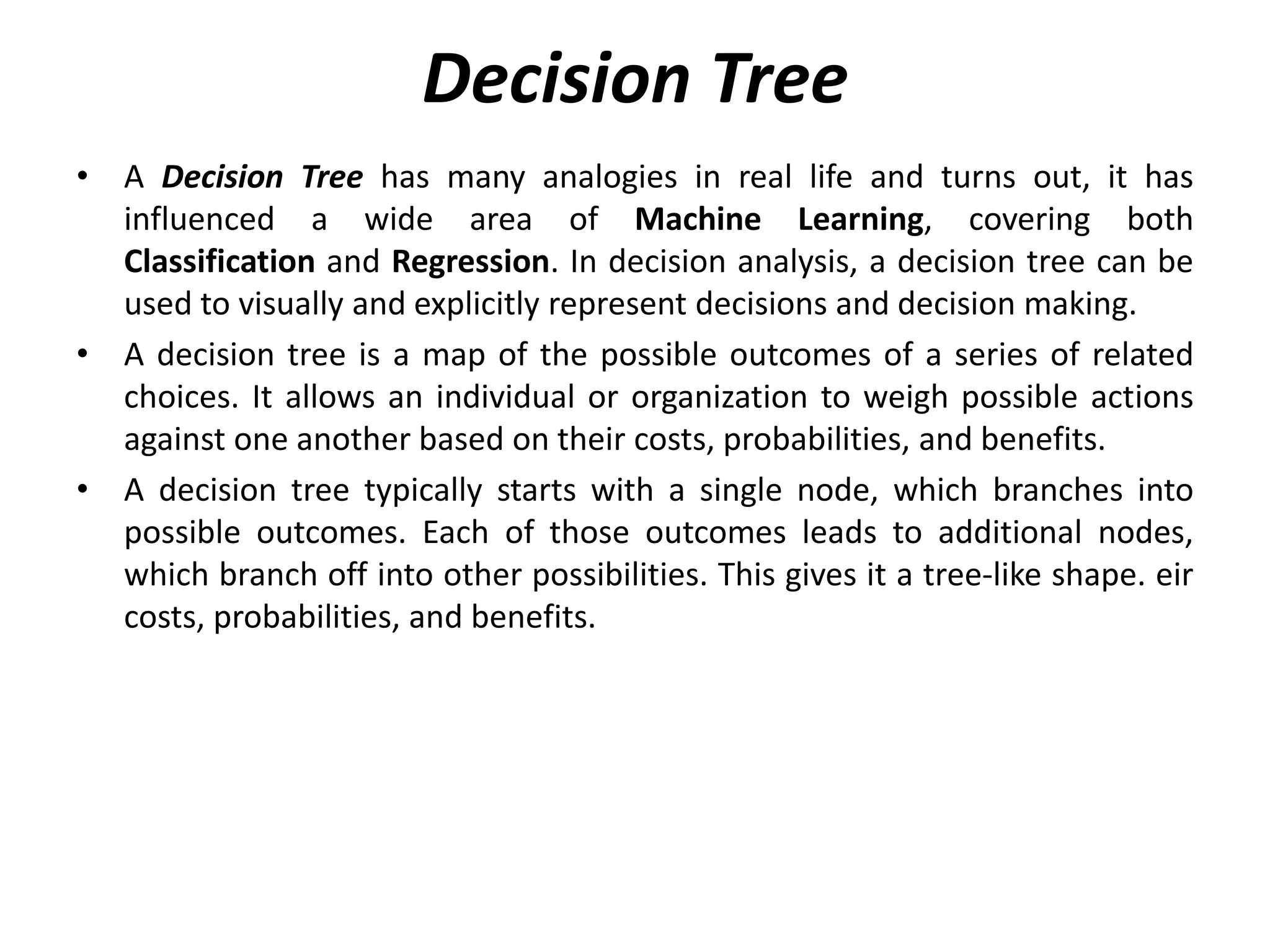 Decision Tree
• A Decision Tree has many analogies in real life and turns out, it has
influenced a wide area of Machine Learning, covering both
Classification and Regression. In decision analysis, a decision tree can be
used to visually and explicitly represent decisions and decision making.
• A decision tree is a map of the possible outcomes of a series of related
choices. It allows an individual or organization to weigh possible actions
against one another based on their costs, probabilities, and benefits.
• A decision tree typically starts with a single node, which branches into
possible outcomes. Each of those outcomes leads to additional nodes,
which branch off into other possibilities. This gives it a tree-like shape. eir
costs, probabilities, and benefits.
 