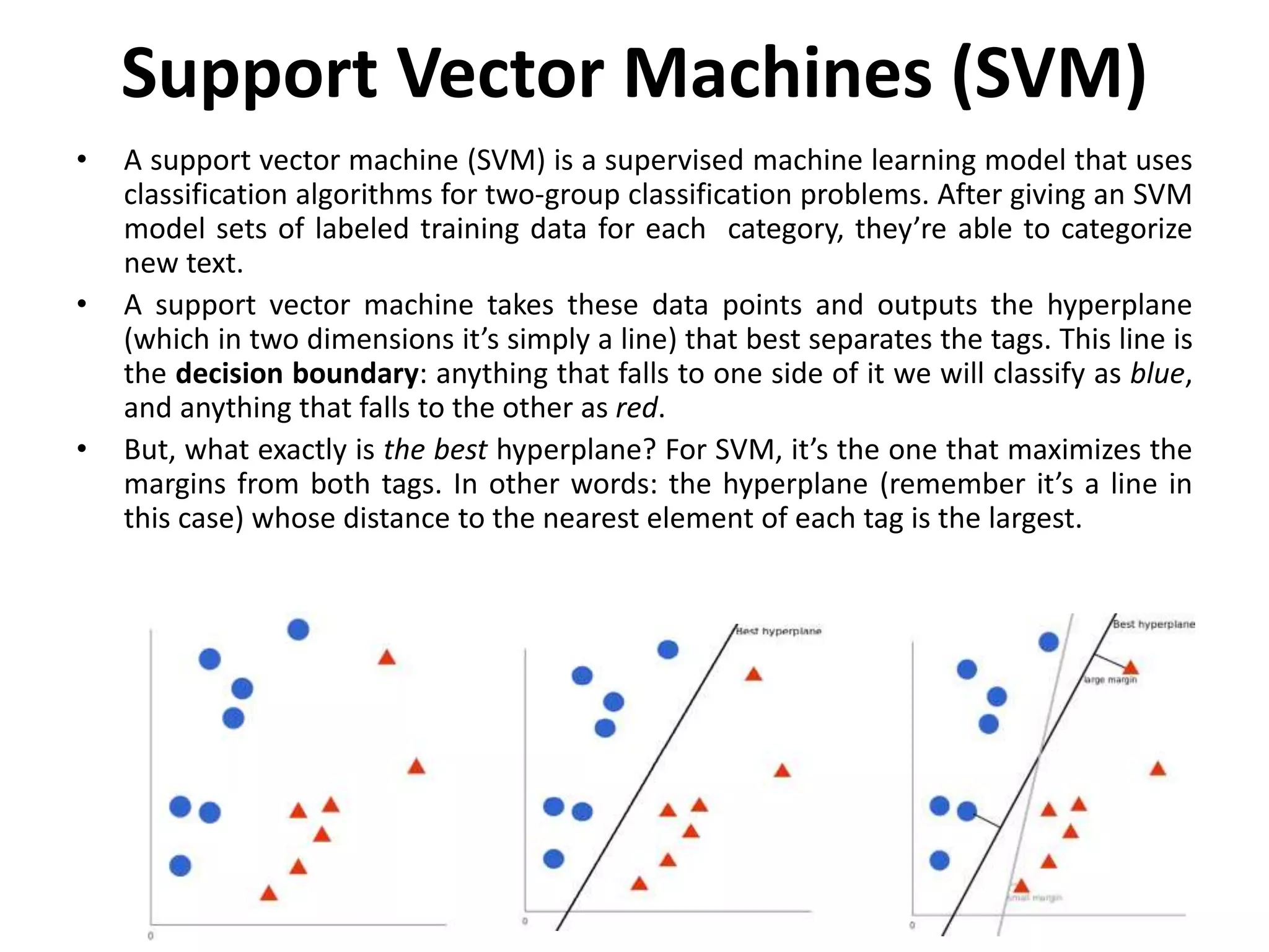 Support Vector Machines (SVM)
• A support vector machine (SVM) is a supervised machine learning model that uses
classification algorithms for two-group classification problems. After giving an SVM
model sets of labeled training data for each category, they’re able to categorize
new text.
• A support vector machine takes these data points and outputs the hyperplane
(which in two dimensions it’s simply a line) that best separates the tags. This line is
the decision boundary: anything that falls to one side of it we will classify as blue,
and anything that falls to the other as red.
• But, what exactly is the best hyperplane? For SVM, it’s the one that maximizes the
margins from both tags. In other words: the hyperplane (remember it’s a line in
this case) whose distance to the nearest element of each tag is the largest.
 