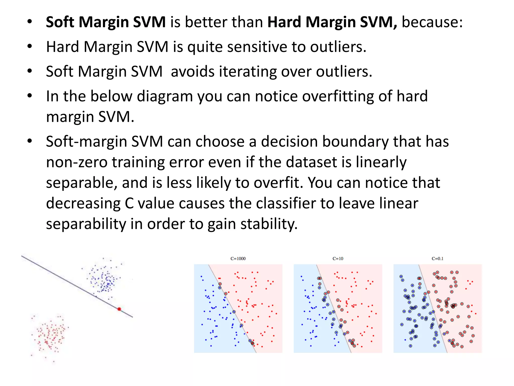 • Soft Margin SVM is better than Hard Margin SVM, because:
• Hard Margin SVM is quite sensitive to outliers.
• Soft Margin SVM avoids iterating over outliers.
• In the below diagram you can notice overfitting of hard
margin SVM.
• Soft-margin SVM can choose a decision boundary that has
non-zero training error even if the dataset is linearly
separable, and is less likely to overfit. You can notice that
decreasing C value causes the classifier to leave linear
separability in order to gain stability.
 
