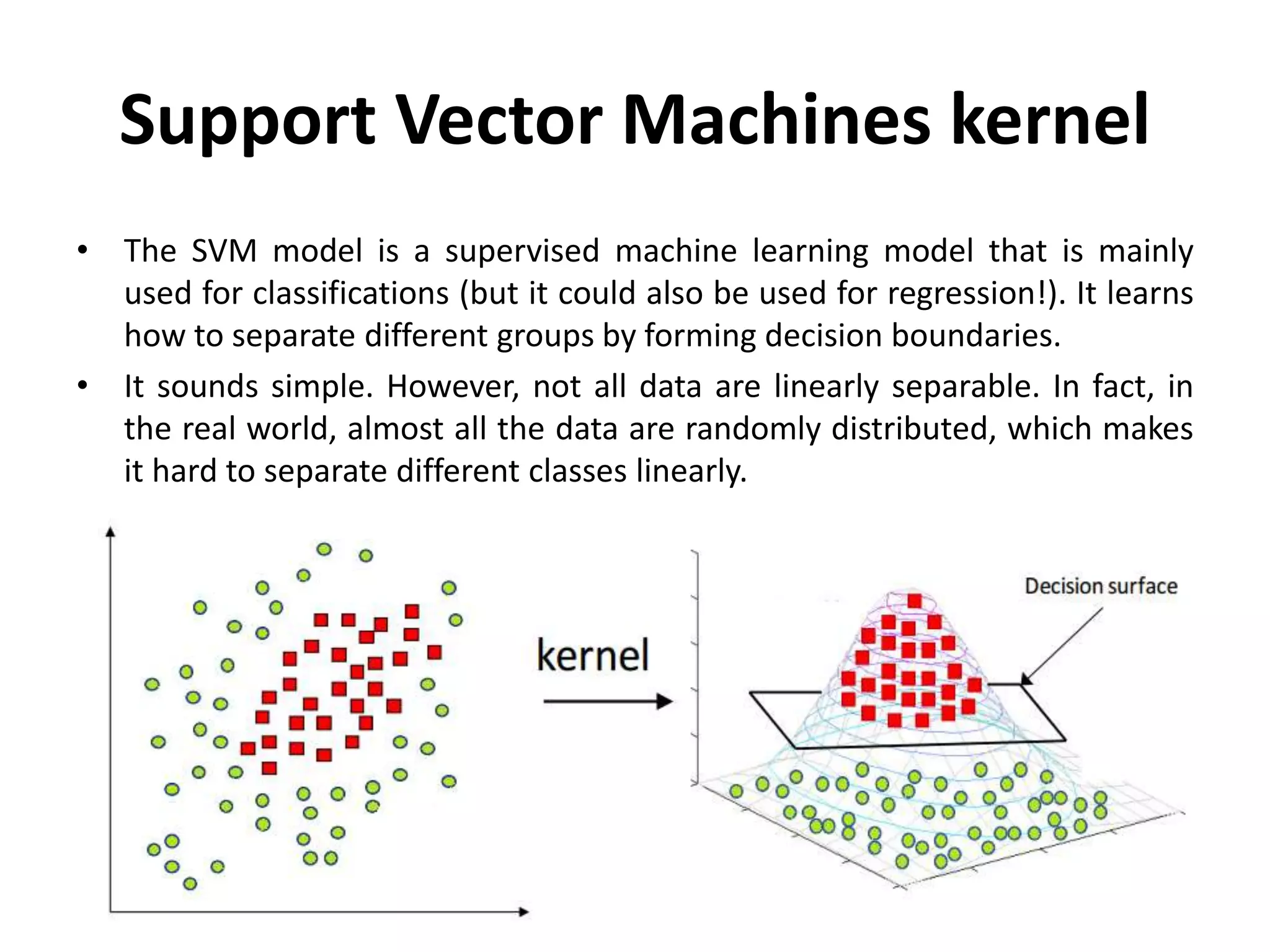 Support Vector Machines kernel
• The SVM model is a supervised machine learning model that is mainly
used for classifications (but it could also be used for regression!). It learns
how to separate different groups by forming decision boundaries.
• It sounds simple. However, not all data are linearly separable. In fact, in
the real world, almost all the data are randomly distributed, which makes
it hard to separate different classes linearly.
 