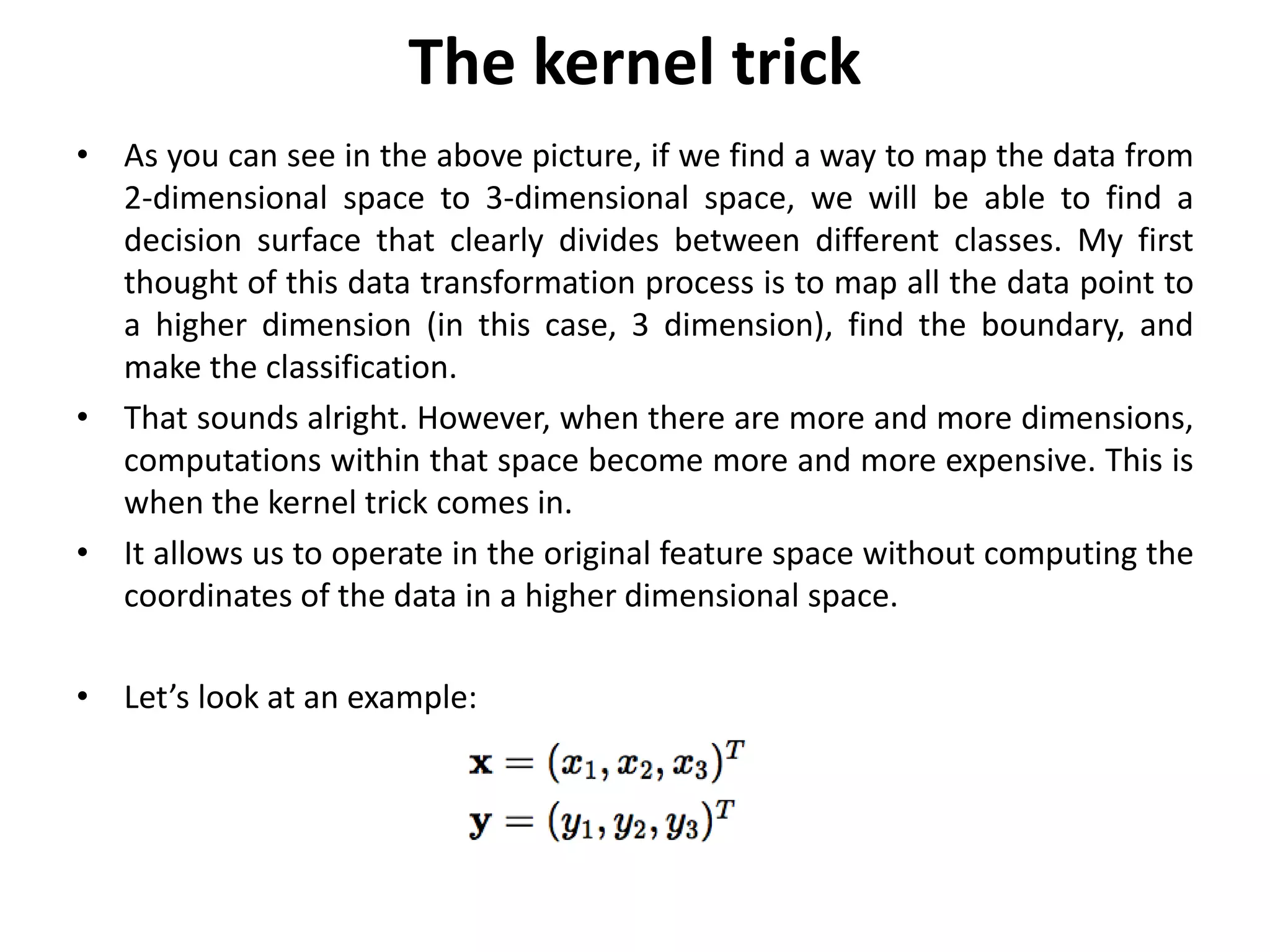 The kernel trick
• As you can see in the above picture, if we find a way to map the data from
2-dimensional space to 3-dimensional space, we will be able to find a
decision surface that clearly divides between different classes. My first
thought of this data transformation process is to map all the data point to
a higher dimension (in this case, 3 dimension), find the boundary, and
make the classification.
• That sounds alright. However, when there are more and more dimensions,
computations within that space become more and more expensive. This is
when the kernel trick comes in.
• It allows us to operate in the original feature space without computing the
coordinates of the data in a higher dimensional space.
• Let’s look at an example:
 