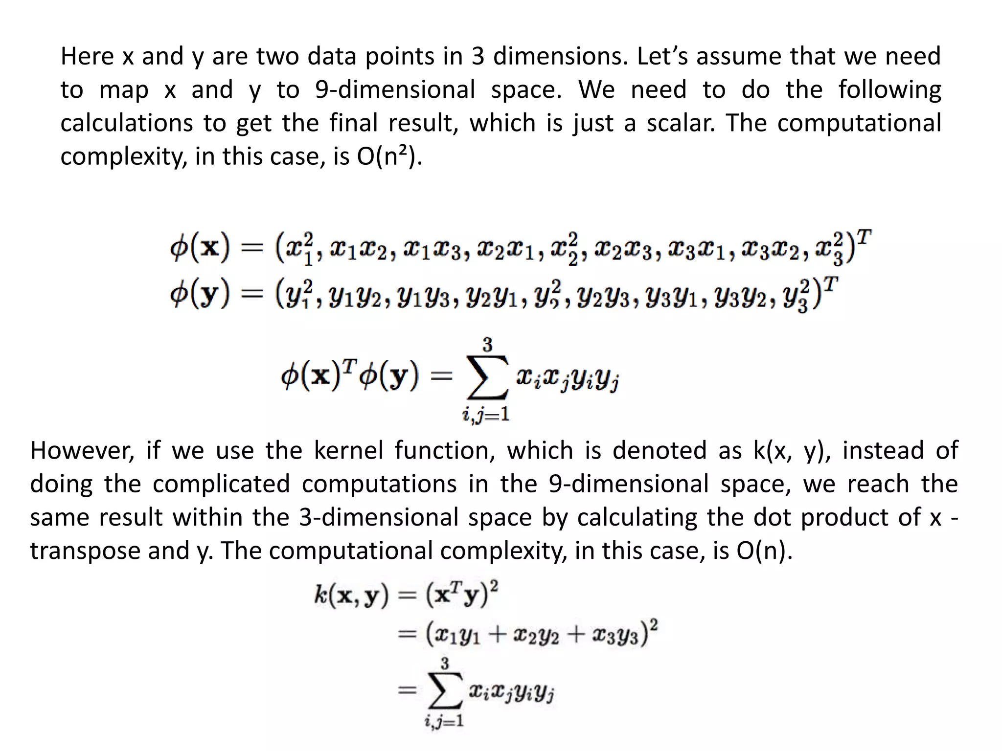 Here x and y are two data points in 3 dimensions. Let’s assume that we need
to map x and y to 9-dimensional space. We need to do the following
calculations to get the final result, which is just a scalar. The computational
complexity, in this case, is O(n²).
However, if we use the kernel function, which is denoted as k(x, y), instead of
doing the complicated computations in the 9-dimensional space, we reach the
same result within the 3-dimensional space by calculating the dot product of x -
transpose and y. The computational complexity, in this case, is O(n).
 