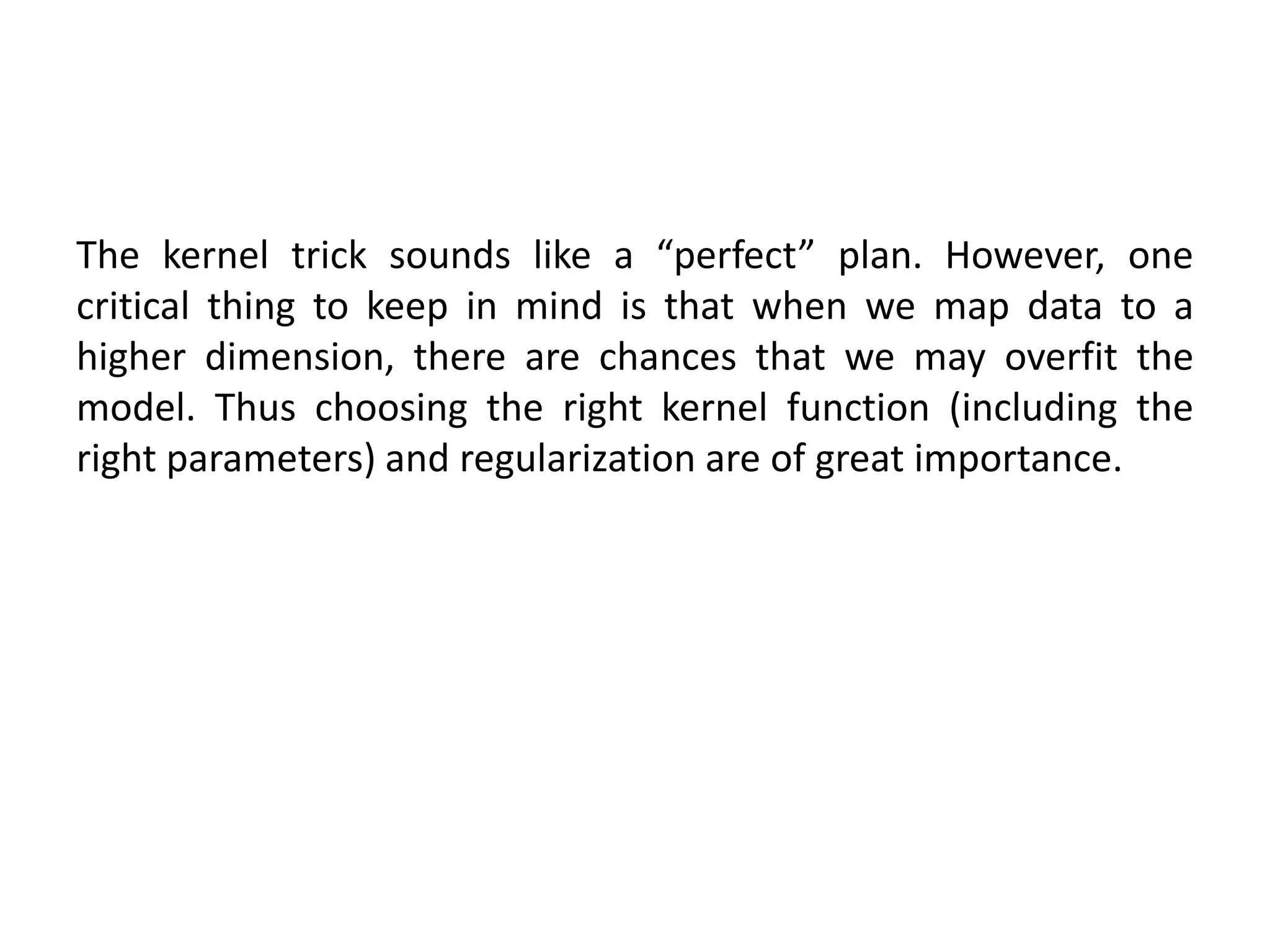 The kernel trick sounds like a “perfect” plan. However, one
critical thing to keep in mind is that when we map data to a
higher dimension, there are chances that we may overfit the
model. Thus choosing the right kernel function (including the
right parameters) and regularization are of great importance.
 