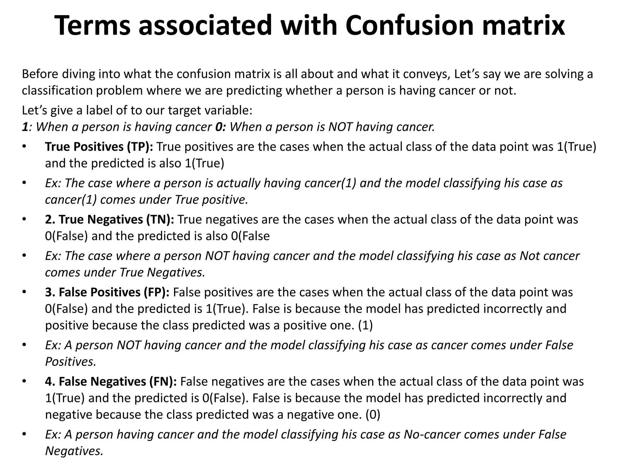 Terms associated with Confusion matrix
Before diving into what the confusion matrix is all about and what it conveys, Let’s say we are solving a
classification problem where we are predicting whether a person is having cancer or not.
Let’s give a label of to our target variable:
1: When a person is having cancer 0: When a person is NOT having cancer.
• True Positives (TP): True positives are the cases when the actual class of the data point was 1(True)
and the predicted is also 1(True)
• Ex: The case where a person is actually having cancer(1) and the model classifying his case as
cancer(1) comes under True positive.
• 2. True Negatives (TN): True negatives are the cases when the actual class of the data point was
0(False) and the predicted is also 0(False
• Ex: The case where a person NOT having cancer and the model classifying his case as Not cancer
comes under True Negatives.
• 3. False Positives (FP): False positives are the cases when the actual class of the data point was
0(False) and the predicted is 1(True). False is because the model has predicted incorrectly and
positive because the class predicted was a positive one. (1)
• Ex: A person NOT having cancer and the model classifying his case as cancer comes under False
Positives.
• 4. False Negatives (FN): False negatives are the cases when the actual class of the data point was
1(True) and the predicted is 0(False). False is because the model has predicted incorrectly and
negative because the class predicted was a negative one. (0)
• Ex: A person having cancer and the model classifying his case as No-cancer comes under False
Negatives.
 