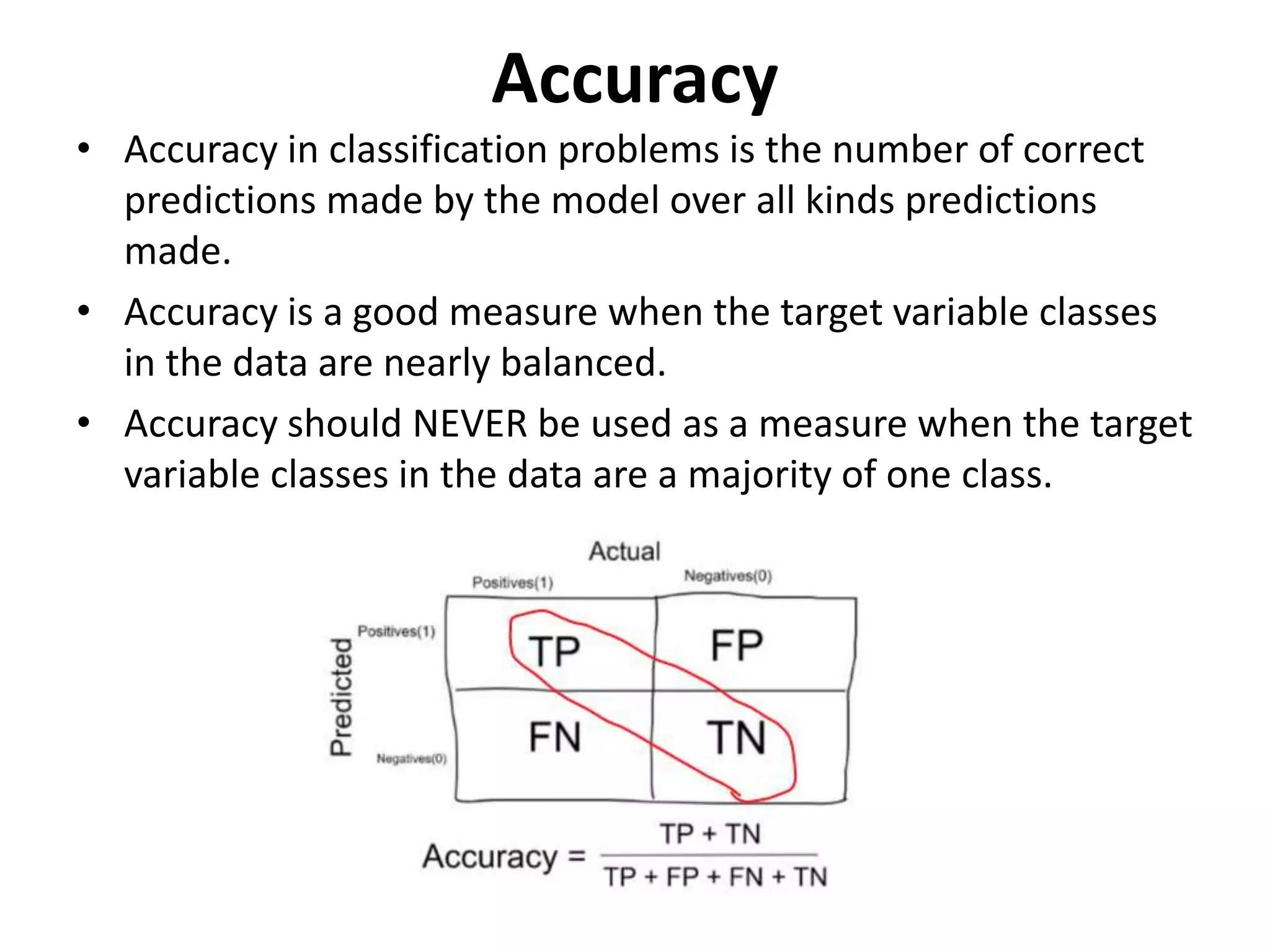 Accuracy
• Accuracy in classification problems is the number of correct
predictions made by the model over all kinds predictions
made.
• Accuracy is a good measure when the target variable classes
in the data are nearly balanced.
• Accuracy should NEVER be used as a measure when the target
variable classes in the data are a majority of one class.
 