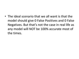 • The ideal scenario that we all want is that the
model should give 0 False Positives and 0 False
Negatives. But that’s not the case in real life as
any model will NOT be 100% accurate most of
the times.
 
