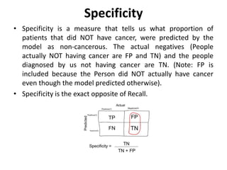 Specificity
• Specificity is a measure that tells us what proportion of
patients that did NOT have cancer, were predicted by the
model as non-cancerous. The actual negatives (People
actually NOT having cancer are FP and TN) and the people
diagnosed by us not having cancer are TN. (Note: FP is
included because the Person did NOT actually have cancer
even though the model predicted otherwise).
• Specificity is the exact opposite of Recall.
 