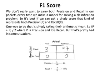 F1 Score
We don’t really want to carry both Precision and Recall in our
pockets every time we make a model for solving a classification
problem. So it’s best if we can get a single score that kind of
represents both Precision(P) and Recall(R).
One way to do that is simply taking their arithmetic mean. i.e (P
+ R) / 2 where P is Precision and R is Recall. But that’s pretty bad
in some situations.
 