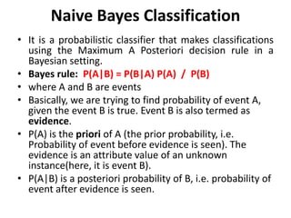 Naive Bayes Classification
• It is a probabilistic classifier that makes classifications
using the Maximum A Posteriori decision rule in a
Bayesian setting.
• Bayes rule: P(A|B) = P(B|A) P(A) / P(B)
• where A and B are events
• Basically, we are trying to find probability of event A,
given the event B is true. Event B is also termed as
evidence.
• P(A) is the priori of A (the prior probability, i.e.
Probability of event before evidence is seen). The
evidence is an attribute value of an unknown
instance(here, it is event B).
• P(A|B) is a posteriori probability of B, i.e. probability of
event after evidence is seen.
 