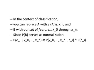 – In the context of classification,
– you can replace A with a class, c_i, and
– B with our set of features, x_0 through x_n.
– Since P(B) serves as normalization
– P(c_i | x_0, …, x_n) ∝ P(x_0, …, x_n | c_i) * P(c_i)
 