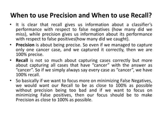 When to use Precision and When to use Recall?
• It is clear that recall gives us information about a classifier’s
performance with respect to false negatives (how many did we
miss), while precision gives us information about its performance
with respect to false positives(how many did we caught).
• Precision is about being precise. So even if we managed to capture
only one cancer case, and we captured it correctly, then we are
100% precise.
• Recall is not so much about capturing cases correctly but more
about capturing all cases that have “cancer” with the answer as
“cancer”. So if we simply always say every case as “cancer”, we have
100% recall.
• So basically if we want to focus more on minimizing False Negatives,
we would want our Recall to be as close to 100% as possible
without precision being too bad and if we want to focus on
minimizing False positives, then our focus should be to make
Precision as close to 100% as possible.
 