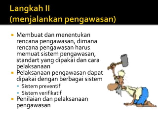  Membuat dan menentukan 
rencana pengawasan, dimana 
rencana pengawasan harus 
memuat sistem pengawasan, 
standart yang dipakai dan cara 
pelaksanaan 
 Pelaksanaan pengawasan dapat 
dipakai dengan berbagai sistem 
 Sistem preventif 
 Sistem verifikatif 
 Penilaian dan pelaksanaan 
pengawasan 
 