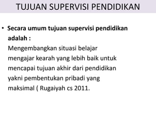 TUJUAN SUPERVISI PENDIDIKAN
• Secara umum tujuan supervisi pendidikan
adalah :
Mengembangkan situasi belajar
mengajar kearah yang lebih baik untuk
mencapai tujuan akhir dari pendidikan
yakni pembentukan pribadi yang
maksimal ( Rugaiyah cs 2011.
 