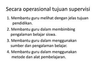 Secara operasional tujuan supervisi
1. Membantu guru melihat dengan jelas tujuan
pendidikan.
2. Membantu guru dalam membimbing
pengalaman belajar siswa.
3. Membantu guru dalam menggunakan
sumber dan pengalaman belajar.
4. Membantu guru dalam menggunakan
metode dan alat pembelajaran.
 