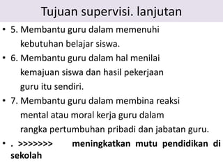 Tujuan supervisi. lanjutan
• 5. Membantu guru dalam memenuhi
kebutuhan belajar siswa.
• 6. Membantu guru dalam hal menilai
kemajuan siswa dan hasil pekerjaan
guru itu sendiri.
• 7. Membantu guru dalam membina reaksi
mental atau moral kerja guru dalam
rangka pertumbuhan pribadi dan jabatan guru.
• . >>>>>>> meningkatkan mutu pendidikan di
sekolah
 