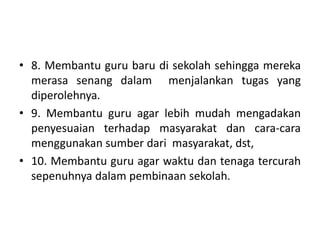 • 8. Membantu guru baru di sekolah sehingga mereka
merasa senang dalam menjalankan tugas yang
diperolehnya.
• 9. Membantu guru agar lebih mudah mengadakan
penyesuaian terhadap masyarakat dan cara-cara
menggunakan sumber dari masyarakat, dst,
• 10. Membantu guru agar waktu dan tenaga tercurah
sepenuhnya dalam pembinaan sekolah.
 