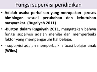 Fungsi supervisi pendidikan
• Adalah usaha perbaikan yang merupakan proses
bimbingan sesuai perubahan dan kebutuhan
masyarakat. (Rugaiyah 2011)
• -Burton dalam Rugaiyah 2011, mengatakan bahwa
fungsi supervisi adalah menilai dan memperbaiki
faktor yang mempengaruhi hal belajar.
• - supervisi adalah memperbaiki situasi belajar anak
(Wiles)
 