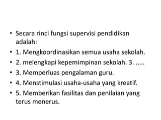 • Secara rinci fungsi supervisi pendidikan
adalah:
• 1. Mengkoordinasikan semua usaha sekolah.
• 2. melengkapi kepemimpinan sekolah. 3. .....
• 3. Memperluas pengalaman guru.
• 4. Menstimulasi usaha-usaha yang kreatif.
• 5. Memberikan fasilitas dan penilaian yang
terus menerus.
 