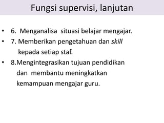 Fungsi supervisi, lanjutan
• 6. Menganalisa situasi belajar mengajar.
• 7. Memberikan pengetahuan dan skill
kepada setiap staf.
• 8.Mengintegrasikan tujuan pendidikan
dan membantu meningkatkan
kemampuan mengajar guru.
 