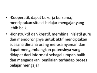 • -Kooperatif, dapat bekerja bersama,
menciptakan situasi belajar mengajar yang
lebih baik.
• -Konstruktif dan kreatif, membina inisiatif guru
dan mendorongnya untuk aktif menciptakan
suasana dimana orang merasa nyaman dan
dapat mengembangkan potensinya yang
didapat dari informasi sebagai umpan balik
dan mengadakan penilaian terhadap proses
belajar mengajar
 