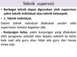 Teknik supervisi
• Berbagai teknik dapat digunakan oleh supervisor
yakni teknik individual atau teknik kelompok.
• 1. Teknik individual,
Dalam teknik indvidual dilakukan sendiri oleh
supervisior melalui kegiatan sbb.
- Kunjungan kelas, yakni kunjungan yang dilakukan
oleh pengawas sekolah atau kepala sekolah ke kelas
baik saat ada guru atau tidak ada guru dan hanya
siswa saja.
 