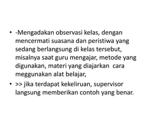 • -Mengadakan observasi kelas, dengan
mencermati suasana dan peristiwa yang
sedang berlangsung di kelas tersebut,
misalnya saat guru mengajar, metode yang
digunakan, materi yang diajarkan cara
meggunakan alat belajar,
• >> jika terdapat kekeliruan, supervisor
langsung memberikan contoh yang benar.
 