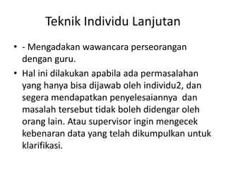 Teknik Individu Lanjutan
• - Mengadakan wawancara perseorangan
dengan guru.
• Hal ini dilakukan apabila ada permasalahan
yang hanya bisa dijawab oleh individu2, dan
segera mendapatkan penyelesaiannya dan
masalah tersebut tidak boleh didengar oleh
orang lain. Atau supervisor ingin mengecek
kebenaran data yang telah dikumpulkan untuk
klarifikasi.
 