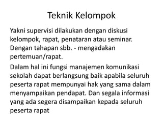 Teknik Kelompok
Yakni supervisi dilakukan dengan diskusi
kelompok, rapat, penataran atau seminar.
Dengan tahapan sbb. - mengadakan
pertemuan/rapat.
Dalam hal ini fungsi manajemen komunikasi
sekolah dapat berlangsung baik apabila seluruh
peserta rapat mempunyai hak yang sama dalam
menyampaikan pendapat. Dan segala informasi
yang ada segera disampaikan kepada seluruh
peserta rapat
 