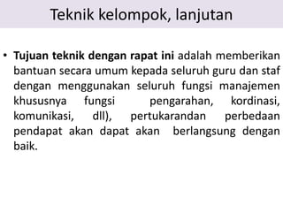 Teknik kelompok, lanjutan
• Tujuan teknik dengan rapat ini adalah memberikan
bantuan secara umum kepada seluruh guru dan staf
dengan menggunakan seluruh fungsi manajemen
khususnya fungsi pengarahan, kordinasi,
komunikasi, dll), pertukarandan perbedaan
pendapat akan dapat akan berlangsung dengan
baik.
 