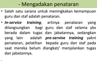 - Mengadakan penataran
• Salah satu sarana untuk meningkakan kemampuan
guru dan staf adalah penataran.
• In-service training, artinya penataran yang
dilangsungkan bagi guru dan staf selama ybs
berada dalam tugas dan jabatannya, sedangkan
yang lain adalah pre-servive training yakni
penataran, pelatihan kepada guru dan staf pada
saat mereka belum diangkat/ menjalankan tugas
dan jabatannya.
.
 