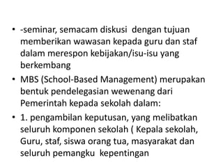 • -seminar, semacam diskusi dengan tujuan
memberikan wawasan kepada guru dan staf
dalam merespon kebijakan/isu-isu yang
berkembang
• MBS (School-Based Management) merupakan
bentuk pendelegasian wewenang dari
Pemerintah kepada sekolah dalam:
• 1. pengambilan keputusan, yang melibatkan
seluruh komponen sekolah ( Kepala sekolah,
Guru, staf, siswa orang tua, masyarakat dan
seluruh pemangku kepentingan
 