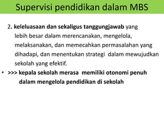 Supervisi pendidikan dalam MBS
2. keleluasaan dan sekaligus tanggungjawab yang
lebih besar dalam merencanakan, mengelola,
melaksanakan, dan memecahkan permasalahan yang
dihadapi, dan menentukan strategi dalam mewujudkan
sekolah yang efektif.
• >>> kepala sekolah merasa memiliki otonomi penuh
dalam mengelola pendidikan di sekolah
 