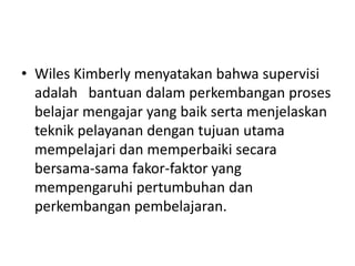 • Wiles Kimberly menyatakan bahwa supervisi
adalah bantuan dalam perkembangan proses
belajar mengajar yang baik serta menjelaskan
teknik pelayanan dengan tujuan utama
mempelajari dan memperbaiki secara
bersama-sama fakor-faktor yang
mempengaruhi pertumbuhan dan
perkembangan pembelajaran.
 