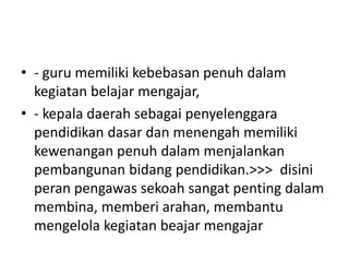 • - guru memiliki kebebasan penuh dalam
kegiatan belajar mengajar,
• - kepala daerah sebagai penyelenggara
pendidikan dasar dan menengah memiliki
kewenangan penuh dalam menjalankan
pembangunan bidang pendidikan.>>> disini
peran pengawas sekoah sangat penting dalam
membina, memberi arahan, membantu
mengelola kegiatan beajar mengajar
 